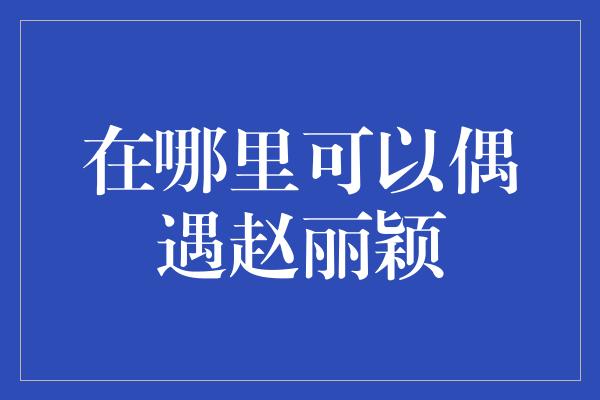 在哪里可以偶遇赵丽颖